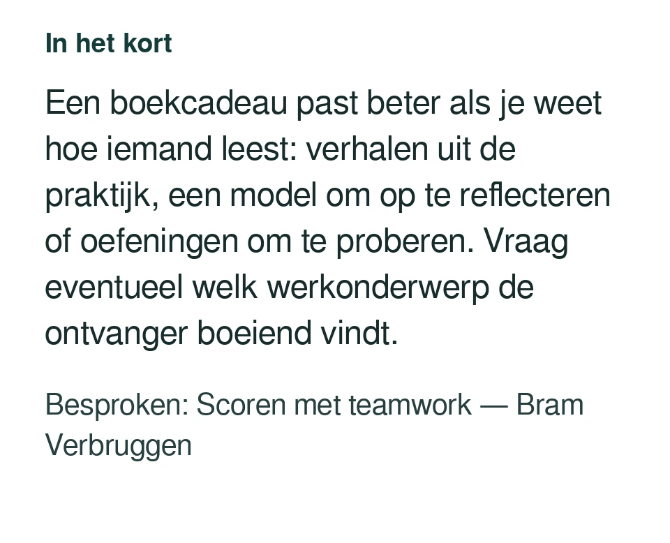 Een boekcadeau past beter als je weet hoe iemand leest: verhalen uit de praktijk, een model om op te reflecteren of oefeningen om te proberen. Vraag eventueel welk werkonderwerp de ontvanger boeiend vindt. Besproken: Scoren met teamwork — Bram Verbruggen.