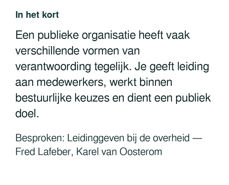 Een publieke organisatie heeft vaak verschillende vormen van verantwoording tegelijk. Je geeft leiding aan medewerkers, werkt binnen bestuurlijke keuzes en dient een publiek doel. Besproken: Leidinggeven bij de overheid — Fred Lafeber, Karel van Oosterom.