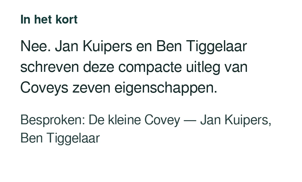 Nee. Jan Kuipers en Ben Tiggelaar schreven deze compacte uitleg van Coveys zeven eigenschappen. Besproken: De kleine Covey — Jan Kuipers, Ben Tiggelaar.