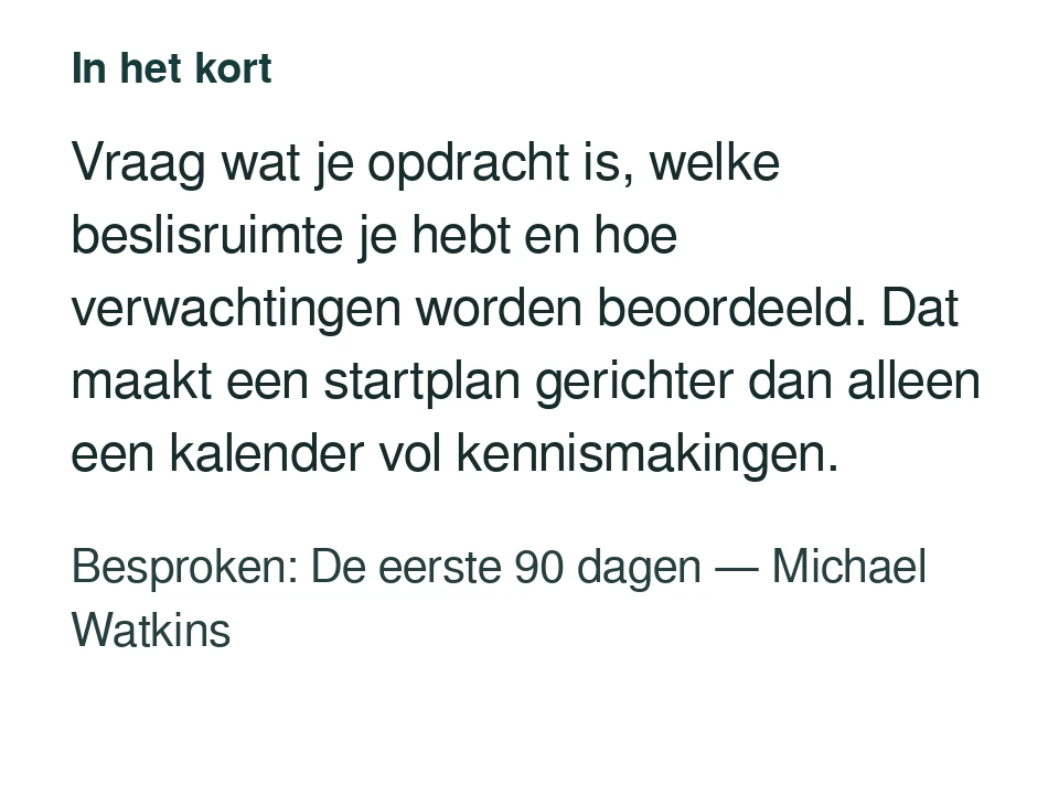 Vraag wat je opdracht is, welke beslisruimte je hebt en hoe verwachtingen worden beoordeeld. Dat maakt een startplan gerichter dan alleen een kalender vol kennismakingen. Besproken: De eerste 90 dagen — Michael Watkins.