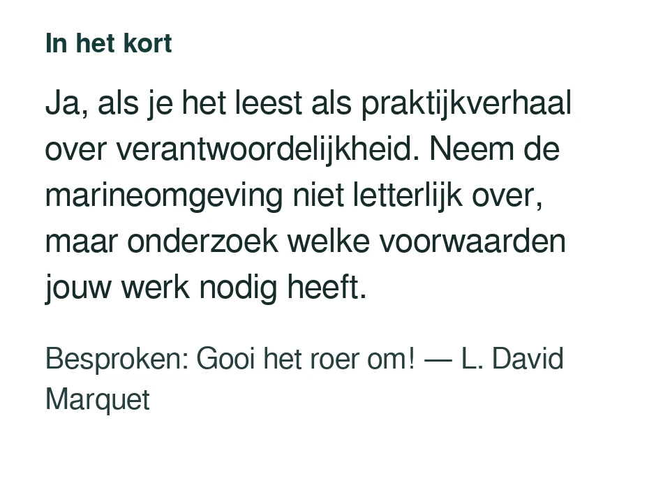 Ja, als je het leest als praktijkverhaal over verantwoordelijkheid. Neem de marineomgeving niet letterlijk over, maar onderzoek welke voorwaarden jouw werk nodig heeft. Besproken: Gooi het roer om! — L. David Marquet.